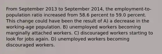 From September 2013 to September 2014, the employment-to-population ratio increased from 58.6 percent to 59.0 percent. This change could have been the result of A) a decrease in the working-age population. B) unemployed workers becoming marginally attached workers. C) discouraged workers starting to look for jobs again. D) unemployed workers becoming discouraged workers.