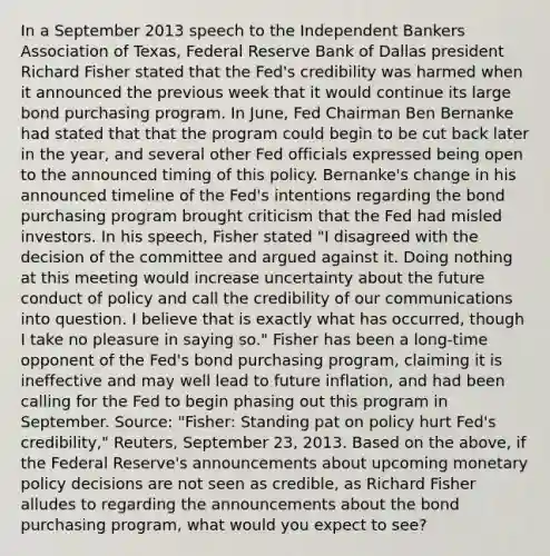 In a September 2013 speech to the Independent Bankers Association of Texas, Federal Reserve Bank of Dallas president Richard Fisher stated that the Fed's credibility was harmed when it announced the previous week that it would continue its large bond purchasing program. In June, Fed Chairman Ben Bernanke had stated that that the program could begin to be cut back later in the year, and several other Fed officials expressed being open to the announced timing of this policy. Bernanke's change in his announced timeline of the Fed's intentions regarding the bond purchasing program brought criticism that the Fed had misled investors. In his speech, Fisher stated "I disagreed with the decision of the committee and argued against it. Doing nothing at this meeting would increase uncertainty about the future conduct of policy and call the credibility of our communications into question. I believe that is exactly what has occurred, though I take no pleasure in saying so." Fisher has been a long-time opponent of the Fed's bond purchasing program, claiming it is ineffective and may well lead to future inflation, and had been calling for the Fed to begin phasing out this program in September. Source: "Fisher: Standing pat on policy hurt Fed's credibility," Reuters, September 23, 2013. Based on the above, if the Federal Reserve's announcements about upcoming monetary policy decisions are not seen as credible, as Richard Fisher alludes to regarding the announcements about the bond purchasing program, what would you expect to see?