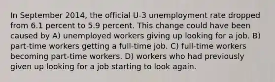 In September 2014, the official U-3 unemployment rate dropped from 6.1 percent to 5.9 percent. This change could have been caused by A) unemployed workers giving up looking for a job. B) part-time workers getting a full-time job. C) full-time workers becoming part-time workers. D) workers who had previously given up looking for a job starting to look again.