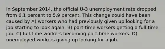 In September 2014, the official U-3 unemployment rate dropped from 6.1 percent to 5.9 percent. This change could have been caused by A) workers who had previously given up looking for a job starting to look again. B) part-time workers getting a full-time job. C) full-time workers becoming part-time workers. D) unemployed workers giving up looking for a job.