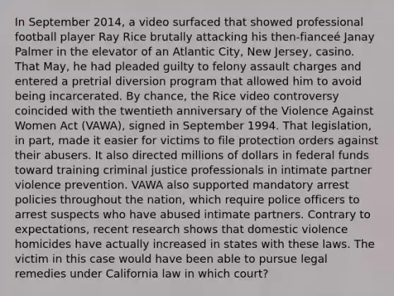 In September 2014, a video surfaced that showed professional football player Ray Rice brutally attacking his then-fianceé Janay Palmer in the elevator of an Atlantic City, New Jersey, casino. That May, he had pleaded guilty to felony assault charges and entered a pretrial diversion program that allowed him to avoid being incarcerated. By chance, the Rice video controversy coincided with the twentieth anniversary of the Violence Against Women Act (VAWA), signed in September 1994. That legislation, in part, made it easier for victims to file protection orders against their abusers. It also directed millions of dollars in federal funds toward training criminal justice professionals in intimate partner violence prevention. VAWA also supported mandatory arrest policies throughout the nation, which require police officers to arrest suspects who have abused intimate partners. Contrary to expectations, recent research shows that domestic violence homicides have actually increased in states with these laws. The victim in this case would have been able to pursue legal remedies under California law in which court?