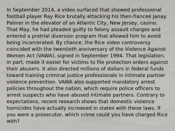 In September 2014, a video surfaced that showed professional football player Ray Rice brutally attacking his then-fianceé Janay Palmer in the elevator of an Atlantic City, New Jersey, casino. That May, he had pleaded guilty to felony assault charges and entered a pretrial diversion program that allowed him to avoid being incarcerated. By chance, the Rice video controversy coincided with the twentieth anniversary of the Violence Against Women Act (VAWA), signed in September 1994. That legislation, in part, made it easier for victims to file protection orders against their abusers. It also directed millions of dollars in federal funds toward training criminal justice professionals in intimate partner violence prevention. VAWA also supported mandatory arrest policies throughout the nation, which require police officers to arrest suspects who have abused intimate partners. Contrary to expectations, recent research shows that domestic violence homicides have actually increased in states with these laws. If you were a prosecutor, which crime could you have charged Rice with?