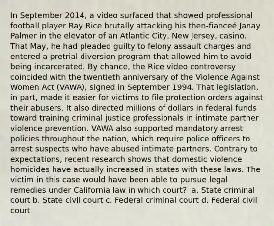 In September 2014, a video surfaced that showed professional football player Ray Rice brutally attacking his then-fianceé Janay Palmer in the elevator of an Atlantic City, New Jersey, casino. That May, he had pleaded guilty to felony assault charges and entered a pretrial diversion program that allowed him to avoid being incarcerated. By chance, the Rice video controversy coincided with the twentieth anniversary of the Violence Against Women Act (VAWA), signed in September 1994. That legislation, in part, made it easier for victims to file protection orders against their abusers. It also directed millions of dollars in federal funds toward training criminal justice professionals in intimate partner violence prevention. VAWA also supported mandatory arrest policies throughout the nation, which require police officers to arrest suspects who have abused intimate partners. Contrary to expectations, recent research shows that domestic violence homicides have actually increased in states with these laws. The victim in this case would have been able to pursue legal remedies under California law in which court? ​ a. State criminal court b. ​State civil court c. ​Federal criminal court d. ​Federal civil court