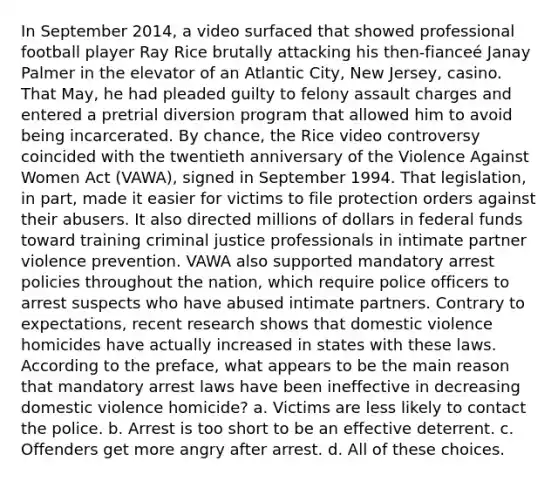 In September 2014, a video surfaced that showed professional football player Ray Rice brutally attacking his then-fianceé Janay Palmer in the elevator of an Atlantic City, New Jersey, casino. That May, he had pleaded guilty to felony assault charges and entered a pretrial diversion program that allowed him to avoid being incarcerated. By chance, the Rice video controversy coincided with the twentieth anniversary of the Violence Against Women Act (VAWA), signed in September 1994. That legislation, in part, made it easier for victims to file protection orders against their abusers. It also directed millions of dollars in federal funds toward training criminal justice professionals in intimate partner violence prevention. VAWA also supported mandatory arrest policies throughout the nation, which require police officers to arrest suspects who have abused intimate partners. Contrary to expectations, recent research shows that domestic violence homicides have actually increased in states with these laws. According to the preface, what appears to be the main reason that mandatory arrest laws have been ineffective in decreasing domestic violence homicide?​ a. ​Victims are less likely to contact the police. b. ​Arrest is too short to be an effective deterrent. c. ​Offenders get more angry after arrest. d. ​All of these choices.