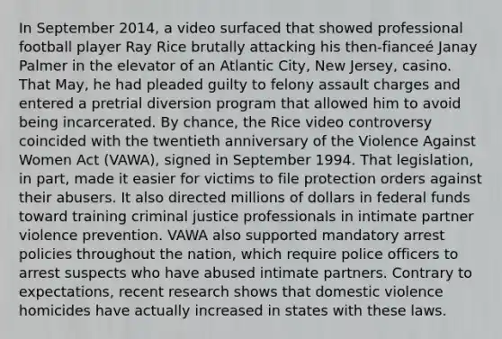 In September 2014, a video surfaced that showed professional football player Ray Rice brutally attacking his then-fianceé Janay Palmer in the elevator of an Atlantic City, New Jersey, casino. That May, he had pleaded guilty to felony assault charges and entered a pretrial diversion program that allowed him to avoid being incarcerated. By chance, the Rice video controversy coincided with the twentieth anniversary of the Violence Against Women Act (VAWA), signed in September 1994. That legislation, in part, made it easier for victims to file protection orders against their abusers. It also directed millions of dollars in federal funds toward training criminal justice professionals in intimate partner violence prevention. VAWA also supported mandatory arrest policies throughout the nation, which require police officers to arrest suspects who have abused intimate partners. Contrary to expectations, recent research shows that domestic violence homicides have actually increased in states with these laws.