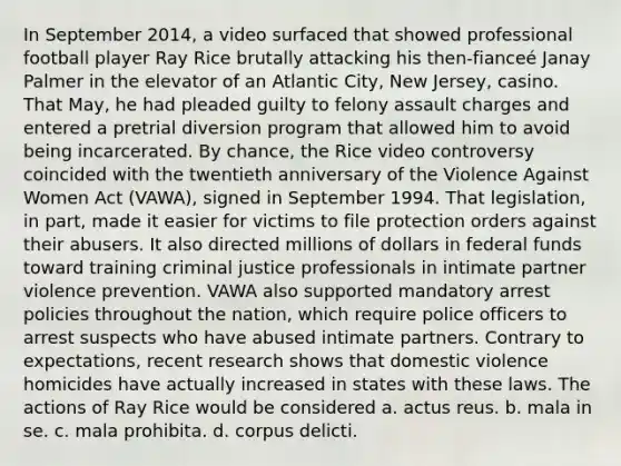 In September 2014, a video surfaced that showed professional football player Ray Rice brutally attacking his then-fianceé Janay Palmer in the elevator of an Atlantic City, New Jersey, casino. That May, he had pleaded guilty to felony assault charges and entered a pretrial diversion program that allowed him to avoid being incarcerated. By chance, the Rice video controversy coincided with the twentieth anniversary of the Violence Against Women Act (VAWA), signed in September 1994. That legislation, in part, made it easier for victims to file protection orders against their abusers. It also directed millions of dollars in federal funds toward training criminal justice professionals in intimate partner violence prevention. VAWA also supported mandatory arrest policies throughout the nation, which require police officers to arrest suspects who have abused intimate partners. Contrary to expectations, recent research shows that domestic violence homicides have actually increased in states with these laws. ​The actions of Ray Rice would be considered a. ​actus reus. b. ​mala in se. c. mala prohibita. d. ​corpus delicti.