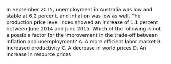 In September​ 2015, unemployment in Australia was low and stable at 6.2​ percent, and inflation was low as well. The production price level index showed an increase of 1.1 percent between June 2014 and June 2015. Which of the following is not a possible factor for the improvement in the​ trade-off between inflation and​ unemployment? A. A more efficient labor market B. Increased productivity C. A decrease in world prices D. An increase in resource prices