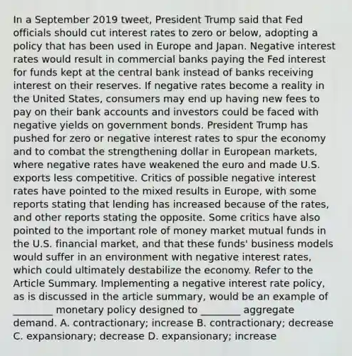 In a September 2019​ tweet, President Trump said that Fed officials should cut interest rates to zero or​ below, adopting a policy that has been used in Europe and Japan. Negative interest rates would result in commercial banks paying the Fed interest for funds kept at the central bank instead of banks receiving interest on their reserves. If negative rates become a reality in the United​ States, consumers may end up having new fees to pay on their bank accounts and investors could be faced with negative yields on government bonds. President Trump has pushed for zero or negative interest rates to spur the economy and to combat the strengthening dollar in European​ markets, where negative rates have weakened the euro and made U.S. exports less competitive. Critics of possible negative interest rates have pointed to the mixed results in​ Europe, with some reports stating that lending has increased because of the​ rates, and other reports stating the opposite. Some critics have also pointed to the important role of money market mutual funds in the U.S. financial​ market, and that these​ funds' business models would suffer in an environment with negative interest​ rates, which could ultimately destabilize the economy. Refer to the Article Summary. Implementing a negative interest rate​ policy, as is discussed in the article​ summary, would be an example of​ ________ monetary policy designed to​ ________ aggregate demand. A. ​contractionary; increase B. ​contractionary; decrease C. ​expansionary; decrease D. ​expansionary; increase