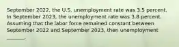 September 2022​, the U.S. unemployment rate was 3.5 percent. In September 2023​, the unemployment rate was 3.8 percent. Assuming that the labor force remained constant between September 2022 and September 2023​, then unemployment​ _______.