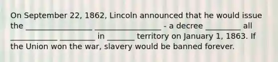 On September 22, 1862, Lincoln announced that he would issue the _________________ _________________ - a decree _________ all ____________ _________ in _______ territory on January 1, 1863. If the Union won the war, slavery would be banned forever.