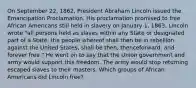 On September 22, 1862, President Abraham Lincoln issued the Emancipation Proclamation. His proclamation promised to free African Americans still held in slavery on January 1, 1863.​ Lincoln wrote "all persons held as slaves within any State or designated part of a State, the people whereof shall then be in rebellion against the United States, shall be then, thenceforward, and forever free." He went on to say that the Union government and army would support this freedom. The army would stop returning escaped slaves to their masters. Which groups of African Americans did Lincoln free?