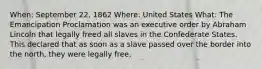 When: September 22, 1862 Where: United States What: The Emancipation Proclamation was an executive order by Abraham Lincoln that legally freed all slaves in the Confederate States. This declared that as soon as a slave passed over the border into the north, they were legally free.