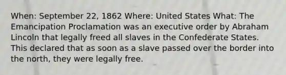 When: September 22, 1862 Where: United States What: The Emancipation Proclamation was an executive order by Abraham Lincoln that legally freed all slaves in the Confederate States. This declared that as soon as a slave passed over the border into the north, they were legally free.