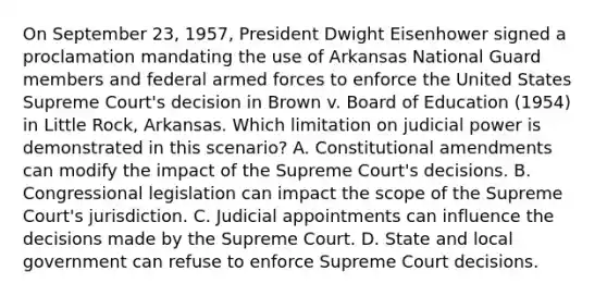 On September 23, 1957, President Dwight Eisenhower signed a proclamation mandating the use of Arkansas National Guard members and federal armed forces to enforce the United States Supreme Court's decision in Brown v. Board of Education (1954) in Little Rock, Arkansas. Which limitation on judicial power is demonstrated in this scenario? A. Constitutional amendments can modify the impact of the Supreme Court's decisions. B. Congressional legislation can impact the scope of the Supreme Court's jurisdiction. C. Judicial appointments can influence the decisions made by the Supreme Court. D. State and local government can refuse to enforce Supreme Court decisions.