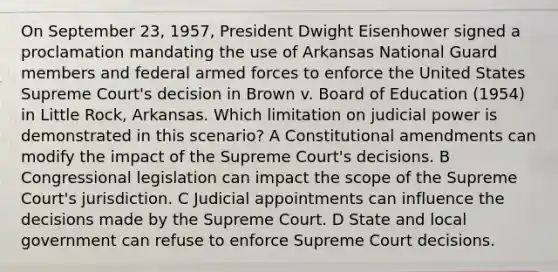 On September 23, 1957, President Dwight Eisenhower signed a proclamation mandating the use of Arkansas National Guard members and federal armed forces to enforce the United States Supreme Court's decision in Brown v. Board of Education (1954) in Little Rock, Arkansas. Which limitation on judicial power is demonstrated in this scenario? A Constitutional amendments can modify the impact of the Supreme Court's decisions. B Congressional legislation can impact the scope of the Supreme Court's jurisdiction. C Judicial appointments can influence the decisions made by the Supreme Court. D State and local government can refuse to enforce Supreme Court decisions.