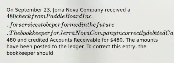 On September 23, Jerra Nova Company received a 480 check from Paddle Board Inc. for services to be performed in the future. The bookkeeper for Jerra Nova Company incorrectly debited Cash for480 and credited Accounts Receivable for 480. The amounts have been posted to the ledger. To correct this entry, the bookkeeper should