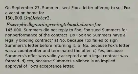 On September 27, Summers sent Fox a letter offering to sell Fox a vacation home for 150,000. On October 2, Fox replied by mail agreeing to buy the home for145,000. Summers did not reply to Fox. Fox sued Summers for nonperformance of the contract. Do Fox and Summers have a legally binding contract? a) No, because Fox failed to sign Summers's letter before returning it. b) No, because Fox's letter was a counteroffer and terminated the offer. c) Yes, because Summers's offer was validly accepted and a legal contract was formed. d) Yes, because Summers's silence is an implied approval of Fox's acceptance letter.