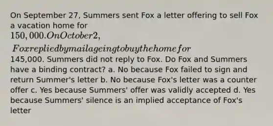 On September 27, Summers sent Fox a letter offering to sell Fox a vacation home for 150,000. On October 2, Fox replied by mail ageing to buy the home for145,000. Summers did not reply to Fox. Do Fox and Summers have a binding contract? a. No because Fox failed to sign and return Summer's letter b. No because Fox's letter was a counter offer c. Yes because Summers' offer was validly accepted d. Yes because Summers' silence is an implied acceptance of Fox's letter