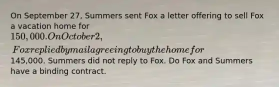 On September 27, Summers sent Fox a letter offering to sell Fox a vacation home for 150,000. On October 2, Fox replied by mail agreeing to buy the home for145,000. Summers did not reply to Fox. Do Fox and Summers have a binding contract.