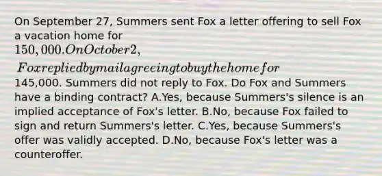 On September 27, Summers sent Fox a letter offering to sell Fox a vacation home for 150,000. On October 2, Fox replied by mail agreeing to buy the home for145,000. Summers did not reply to Fox. Do Fox and Summers have a binding contract? A.Yes, because Summers's silence is an implied acceptance of Fox's letter. B.No, because Fox failed to sign and return Summers's letter. C.Yes, because Summers's offer was validly accepted. D.No, because Fox's letter was a counteroffer.