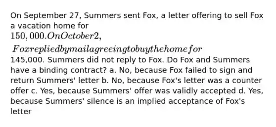 On September 27, Summers sent Fox, a letter offering to sell Fox a vacation home for 150,000. On October 2, Fox replied by mail agreeing to buy the home for145,000. Summers did not reply to Fox. Do Fox and Summers have a binding contract? a. No, because Fox failed to sign and return Summers' letter b. No, because Fox's letter was a counter offer c. Yes, because Summers' offer was validly accepted d. Yes, because Summers' silence is an implied acceptance of Fox's letter