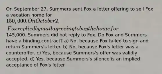 On September 27, Summers sent Fox a letter offering to sell Fox a vacation home for 150,000. On October 2, Fox replied by mail agreeing to buy the home for145,000. Summers did not reply to Fox. Do Fox and Summers have a binding contract? a) No, because Fox failed to sign and return Summers's letter. b) No, because Fox's letter was a counteroffer. c) Yes, because Summers's offer was validly accepted. d) Yes, because Summers's silence is an implied acceptance of Fox's letter