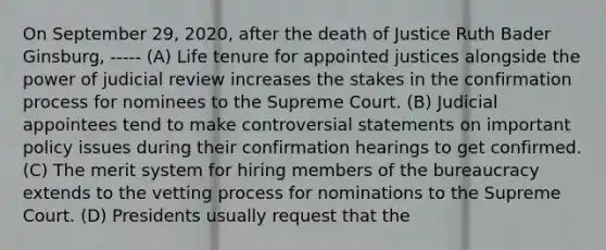 On September 29, 2020, after the death of Justice Ruth Bader Ginsburg, ----- (A) Life tenure for appointed justices alongside the power of judicial review increases the stakes in the confirmation process for nominees to the Supreme Court. (B) Judicial appointees tend to make controversial statements on important policy issues during their confirmation hearings to get confirmed. (C) The merit system for hiring members of the bureaucracy extends to the vetting process for nominations to the Supreme Court. (D) Presidents usually request that the