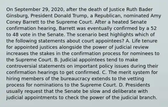 On September 29, 2020, after the death of Justice Ruth Bader Ginsburg, President Donald Trump, a Republican, nominated Amy Coney Barrett to the Supreme Court. After a heated Senate confirmation hearing, Barrett was eventually confirmed by a 52 to 48 vote in the Senate. The scenario best highlights which of the following statements about court appointees? A. Life tenure for appointed justices alongside the power of judicial review increases the stakes in the confirmation process for nominees to the Supreme Court. B. Judicial appointees tend to make controversial statements on important policy issues during their confirmation hearings to get confirmed. C. The merit system for hiring members of the bureaucracy extends to the vetting process for nominations to the Supreme Court. D. Presidents usually request that the Senate be slow and deliberate with judicial appointments to check the power of the judicial branch.