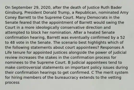 On September 29, 2020, after the death of Justice Ruth Bader Ginsburg, President Donald Trump, a Republican, nominated Amy Coney Barrett to the Supreme Court. Many Democrats in the Senate feared that the appointment of Barrett would swing the Court in a more ideologically conservative direction and attempted to block her nomination. After a heated Senate confirmation hearing, Barrett was eventually confirmed by a 52 to 48 vote in the Senate. The scenario best highlights which of the following statements about court appointees? Responses A Life tenure for appointed justices alongside the power of judicial review increases the stakes in the confirmation process for nominees to the Supreme Court. B Judicial appointees tend to make controversial statements on important policy issues during their confirmation hearings to get confirmed. C The merit system for hiring members of the bureaucracy extends to the vetting process