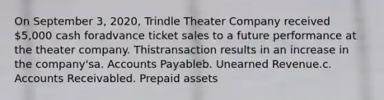 On September 3, 2020, Trindle Theater Company received 5,000 cash foradvance ticket sales to a future performance at the theater company. Thistransaction results in an increase in the company'sa. Accounts Payableb. Unearned Revenue.c. Accounts Receivabled. Prepaid assets