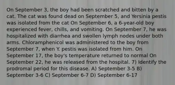 On September 3, the boy had been scratched and bitten by a cat. The cat was found dead on September 5, and Yersinia pestis was isolated from the cat On September 6, a 6-year-old boy experienced fever, chills, and vomiting. On September 7, he was hospitalized with diarrhea and swollen lymph nodes under both arms. Chloramphenicol was administered to the boy from September 7, when Y. pestis was isolated from him. On September 17, the boy's temperature returned to normal On September 22, he was released from the hospital. 7) Identify the prodromal period for this disease. A) September 3-5 B) September 3-6 C) September 6-7 D) September 6-17