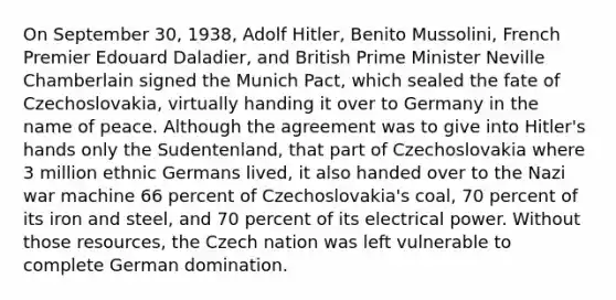 On September 30, 1938, Adolf Hitler, Benito Mussolini, French Premier Edouard Daladier, and British Prime Minister Neville Chamberlain signed the Munich Pact, which sealed the fate of Czechoslovakia, virtually handing it over to Germany in the name of peace. Although the agreement was to give into Hitler's hands only the Sudentenland, that part of Czechoslovakia where 3 million ethnic Germans lived, it also handed over to the Nazi war machine 66 percent of Czechoslovakia's coal, 70 percent of its iron and steel, and 70 percent of its electrical power. Without those resources, the Czech nation was left vulnerable to complete German domination.