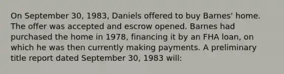 On September 30, 1983, Daniels offered to buy Barnes' home. The offer was accepted and escrow opened. Barnes had purchased the home in 1978, financing it by an FHA loan, on which he was then currently making payments. A preliminary title report dated September 30, 1983 will: