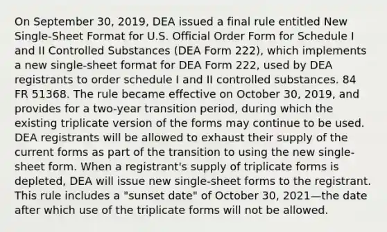 On September 30, 2019, DEA issued a final rule entitled New Single-Sheet Format for U.S. Official Order Form for Schedule I and II Controlled Substances (DEA Form 222), which implements a new single-sheet format for DEA Form 222, used by DEA registrants to order schedule I and II controlled substances. 84 FR 51368. The rule became effective on October 30, 2019, and provides for a two-year transition period, during which the existing triplicate version of the forms may continue to be used. DEA registrants will be allowed to exhaust their supply of the current forms as part of the transition to using the new single-sheet form. When a registrant's supply of triplicate forms is depleted, DEA will issue new single-sheet forms to the registrant. This rule includes a "sunset date" of October 30, 2021—the date after which use of the triplicate forms will not be allowed.