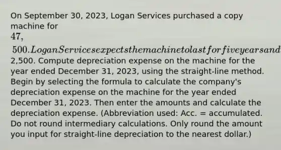 On September 30​, 2023​, Logan Services purchased a copy machine for 47,500. Logan Services expects the machine to last for five years and to have a residual value of2,500. Compute depreciation expense on the machine for the year ended December​ 31, 2023​, using the​ straight-line method. Begin by selecting the formula to calculate the​ company's depreciation expense on the machine for the year ended December​ 31, 2023. Then enter the amounts and calculate the depreciation expense. ​(Abbreviation used: Acc.​ = accumulated. Do not round intermediary calculations. Only round the amount you input for​ straight-line depreciation to the nearest​ dollar.)