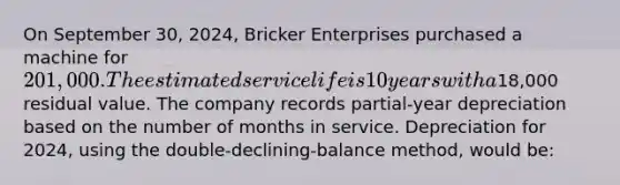 On September 30, 2024, Bricker Enterprises purchased a machine for 201,000. The estimated service life is 10 years with a18,000 residual value. The company records partial-year depreciation based on the number of months in service. Depreciation for 2024, using the double-declining-balance method, would be: