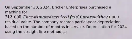 On September 30, 2024, Bricker Enterprises purchased a machine for 212,000. The estimated service life is 10 years with a21,000 residual value. The company records partial-year depreciation based on the number of months in service. Depreciation for 2024 using the straight-line method is: