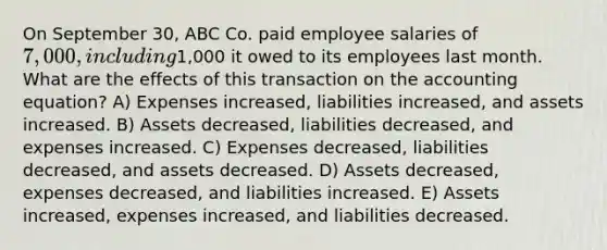 On September 30, ABC Co. paid employee salaries of 7,000, including1,000 it owed to its employees last month. What are the effects of this transaction on the accounting equation? A) Expenses increased, liabilities increased, and assets increased. B) Assets decreased, liabilities decreased, and expenses increased. C) Expenses decreased, liabilities decreased, and assets decreased. D) Assets decreased, expenses decreased, and liabilities increased. E) Assets increased, expenses increased, and liabilities decreased.