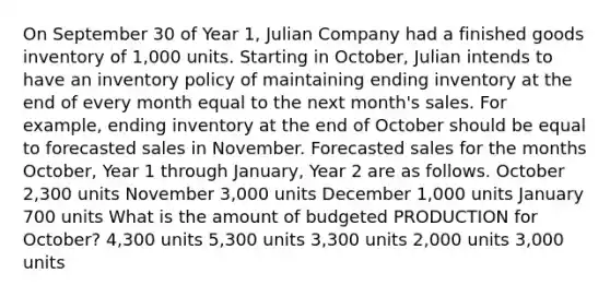 On September 30 of Year 1, Julian Company had a finished goods inventory of 1,000 units. Starting in October, Julian intends to have an inventory policy of maintaining ending inventory at the end of every month equal to the next month's sales. For example, ending inventory at the end of October should be equal to forecasted sales in November. Forecasted sales for the months October, Year 1 through January, Year 2 are as follows. October 2,300 units November 3,000 units December 1,000 units January 700 units What is the amount of budgeted PRODUCTION for October? 4,300 units 5,300 units 3,300 units 2,000 units 3,000 units