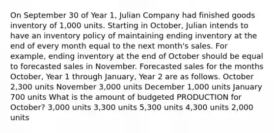 On September 30 of Year 1, Julian Company had finished goods inventory of 1,000 units. Starting in October, Julian intends to have an inventory policy of maintaining ending inventory at the end of every month equal to the next month's sales. For example, ending inventory at the end of October should be equal to forecasted sales in November. Forecasted sales for the months October, Year 1 through January, Year 2 are as follows. October 2,300 units November 3,000 units December 1,000 units January 700 units What is the amount of budgeted PRODUCTION for October? 3,000 units 3,300 units 5,300 units 4,300 units 2,000 units