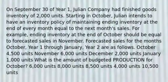 On September 30 of Year 1, Julian Company had finished goods inventory of 2,000 units. Starting in October, Julian intends to have an inventory policy of maintaining ending inventory at the end of every month equal to the next month's sales. For example, ending inventory at the end of October should be equal to forecasted sales in November. Forecasted sales for the months October, Year 1 through January, Year 2 are as follows. October 4,500 units November 6,000 units December 2,000 units January 1,000 units What is the amount of budgeted PRODUCTION for October? 6,000 units 8,000 units 8,500 units 4,000 units 10,500 units