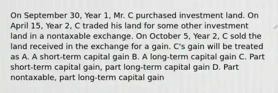 On September 30, Year 1, Mr. C purchased investment land. On April 15, Year 2, C traded his land for some other investment land in a nontaxable exchange. On October 5, Year 2, C sold the land received in the exchange for a gain. C's gain will be treated as A. A short-term capital gain B. A long-term capital gain C. Part short-term capital gain, part long-term capital gain D. Part nontaxable, part long-term capital gain