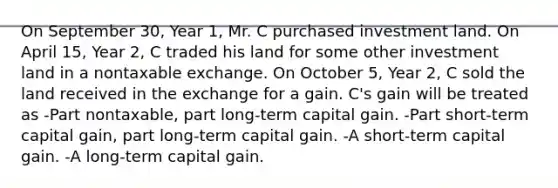 On September 30, Year 1, Mr. C purchased investment land. On April 15, Year 2, C traded his land for some other investment land in a nontaxable exchange. On October 5, Year 2, C sold the land received in the exchange for a gain. C's gain will be treated as -Part nontaxable, part long-term capital gain. -Part short-term capital gain, part long-term capital gain. -A short-term capital gain. -A long-term capital gain.