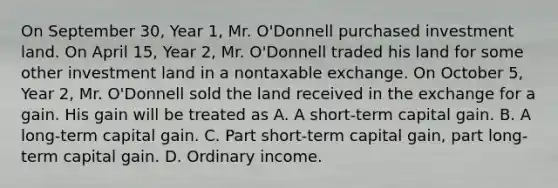 On September 30, Year 1, Mr. O'Donnell purchased investment land. On April 15, Year 2, Mr. O'Donnell traded his land for some other investment land in a nontaxable exchange. On October 5, Year 2, Mr. O'Donnell sold the land received in the exchange for a gain. His gain will be treated as A. A short-term capital gain. B. A long-term capital gain. C. Part short-term capital gain, part long-term capital gain. D. Ordinary income.