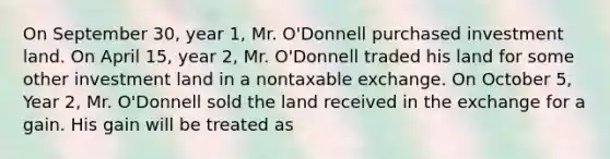 On September 30, year 1, Mr. O'Donnell purchased investment land. On April 15, year 2, Mr. O'Donnell traded his land for some other investment land in a nontaxable exchange. On October 5, Year 2, Mr. O'Donnell sold the land received in the exchange for a gain. His gain will be treated as