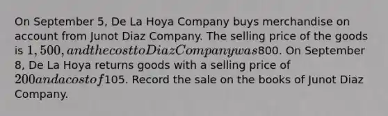 On September 5, De La Hoya Company buys merchandise on account from Junot Diaz Company. The selling price of the goods is 1,500, and the cost to Diaz Company was800. On September 8, De La Hoya returns goods with a selling price of 200 and a cost of105. Record the sale on the books of Junot Diaz Company.