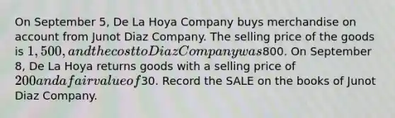 On September 5, De La Hoya Company buys merchandise on account from Junot Diaz Company. The selling price of the goods is 1,500, and the cost to Diaz Company was800. On September 8, De La Hoya returns goods with a selling price of 200 and a fair value of30. Record the SALE on the books of Junot Diaz Company.