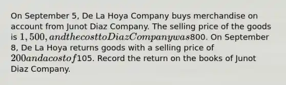 On September 5, De La Hoya Company buys merchandise on account from Junot Diaz Company. The selling price of the goods is 1,500, and the cost to Diaz Company was800. On September 8, De La Hoya returns goods with a selling price of 200 and a cost of105. Record the return on the books of Junot Diaz Company.