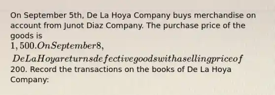 On September 5th, De La Hoya Company buys merchandise on account from Junot Diaz Company. The purchase price of the goods is 1,500. On September 8, De La Hoya returns defective goods with a selling price of200. Record the transactions on the books of De La Hoya Company: