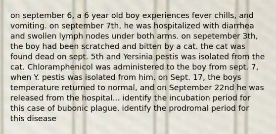 on september 6, a 6 year old boy experiences fever chills, and vomiting. on september 7th, he was hospitalized with diarrhea and swollen lymph nodes under both arms. on sepetember 3th, the boy had been scratched and bitten by a cat. the cat was found dead on sept. 5th and Yersinia pestis was isolated from the cat. Chloramphenicol was administered to the boy from sept. 7, when Y. pestis was isolated from him. on Sept. 17, the boys temperature returned to normal, and on September 22nd he was released from the hospital... identify the incubation period for this case of bubonic plague. identify the prodromal period for this disease